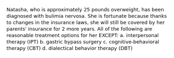 Natasha, who is approximately 25 pounds overweight, has been diagnosed with bulimia nervosa. She is fortunate because thanks to changes in the insurance laws, she will still be covered by her parents' insurance for 2 more years. All of the following are reasonable treatment options for her EXCEPT: a. interpersonal therapy (IPT) b. gastric bypass surgery c. cognitive-behavioral therapy (CBT) d. dialectical behavior therapy (DBT)