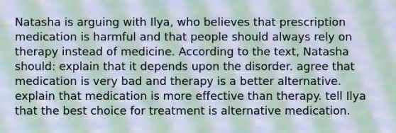 Natasha is arguing with Ilya, who believes that prescription medication is harmful and that people should always rely on therapy instead of medicine. According to the text, Natasha should: explain that it depends upon the disorder. agree that medication is very bad and therapy is a better alternative. explain that medication is more effective than therapy. tell Ilya that the best choice for treatment is alternative medication.