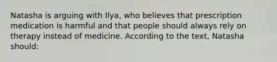 Natasha is arguing with Ilya, who believes that prescription medication is harmful and that people should always rely on therapy instead of medicine. According to the text, Natasha should: