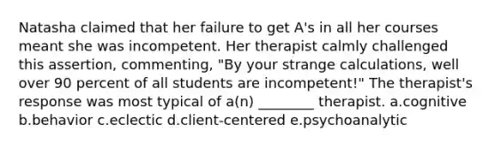 Natasha claimed that her failure to get A's in all her courses meant she was incompetent. Her therapist calmly challenged this assertion, commenting, "By your strange calculations, well over 90 percent of all students are incompetent!" The therapist's response was most typical of a(n) ________ therapist. a.cognitive b.behavior c.eclectic d.client-centered e.psychoanalytic