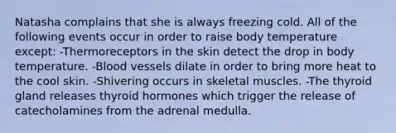 Natasha complains that she is always freezing cold. All of the following events occur in order to raise body temperature except: -Thermoreceptors in the skin detect the drop in body temperature. -Blood vessels dilate in order to bring more heat to the cool skin. -Shivering occurs in skeletal muscles. -The thyroid gland releases thyroid hormones which trigger the release of catecholamines from the adrenal medulla.