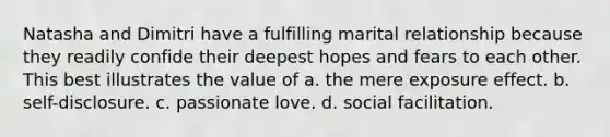 Natasha and Dimitri have a fulfilling marital relationship because they readily confide their deepest hopes and fears to each other. This best illustrates the value of a. the mere exposure effect. b. self-disclosure. c. passionate love. d. social facilitation.