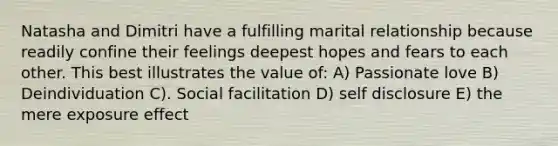 Natasha and Dimitri have a fulfilling marital relationship because readily confine their feelings deepest hopes and fears to each other. This best illustrates the value of: A) Passionate love B) Deindividuation C). Social facilitation D) self disclosure E) the mere exposure effect