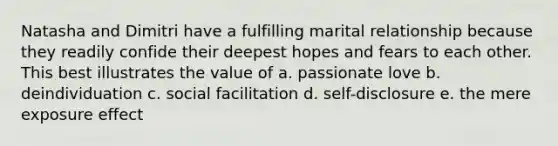 Natasha and Dimitri have a fulfilling marital relationship because they readily confide their deepest hopes and fears to each other. This best illustrates the value of a. passionate love b. deindividuation c. social facilitation d. self-disclosure e. the mere exposure effect