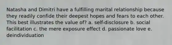 Natasha and Dimitri have a fulfilling marital relationship because they readily confide their deepest hopes and fears to each other. This best illustrates the value of? a. self-disclosure b. social facilitation c. the mere exposure effect d. passionate love e. deindividuation