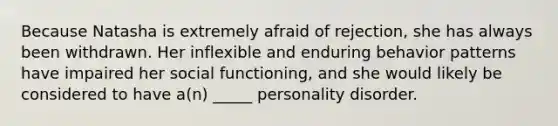 Because Natasha is extremely afraid of rejection, she has always been withdrawn. Her inflexible and enduring behavior patterns have impaired her social functioning, and she would likely be considered to have a(n) _____ personality disorder.