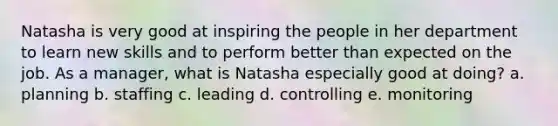 Natasha is very good at inspiring the people in her department to learn new skills and to perform better than expected on the job. As a manager, what is Natasha especially good at doing? a. planning b. staffing c. leading d. controlling e. monitoring