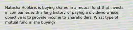 Natasha Hopkins is buying shares in a mutual fund that invests in companies with a long history of paying a dividend whose objective is to provide income to shareholders. What type of mutual fund is she buying?