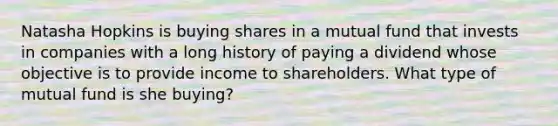 Natasha Hopkins is buying shares in a mutual fund that invests in companies with a long history of paying a dividend whose objective is to provide income to shareholders. What type of mutual fund is she buying?