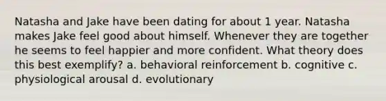 Natasha and Jake have been dating for about 1 year. Natasha makes Jake feel good about himself. Whenever they are together he seems to feel happier and more confident. What theory does this best exemplify? a. behavioral reinforcement b. cognitive c. physiological arousal d. evolutionary