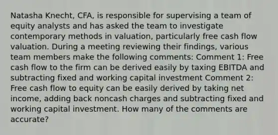 Natasha Knecht, CFA, is responsible for supervising a team of equity analysts and has asked the team to investigate contemporary methods in valuation, particularly free cash flow valuation. During a meeting reviewing their findings, various team members make the following comments: Comment 1: Free cash flow to the firm can be derived easily by taxing EBITDA and subtracting fixed and working capital investment Comment 2: Free cash flow to equity can be easily derived by taking net income, adding back noncash charges and subtracting fixed and working capital investment. How many of the comments are accurate?