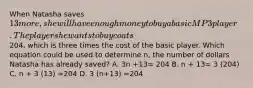 When Natasha saves 13 more, she will have enough money to buy a basic MP3 player. The player she wants to buy coats204, which is three times the cost of the basic player. Which equation could be used to determine n, the number of dollars Natasha has already saved? A. 3n +13= 204 B. n + 13= 3 (204) C. n + 3 (13) =204 D. 3 (n+13) =204