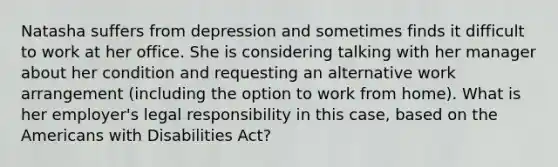 Natasha suffers from depression and sometimes finds it difficult to work at her office. She is considering talking with her manager about her condition and requesting an alternative work arrangement (including the option to <a href='https://www.questionai.com/knowledge/ktLuy7O33Z-work-from-home' class='anchor-knowledge'>work from home</a>). What is her employer's legal responsibility in this case, based on <a href='https://www.questionai.com/knowledge/keiVE7hxWY-the-american' class='anchor-knowledge'>the american</a>s with Disabilities Act?