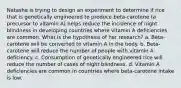 Natasha is trying to design an experiment to determine if rice that is genetically engineered to produce beta-carotene (a precursor to vitamin A) helps reduce the incidence of night blindness in developing countries where vitamin A deficiencies are common. What is the hypothesis of her research? a. Beta-carotene will be converted to vitamin A in the body. b. Beta-carotene will reduce the number of people with vitamin A deficiency. c. Consumption of genetically engineered rice will reduce the number of cases of night blindness. d. Vitamin A deficiencies are common in countries where beta-carotene intake is low.