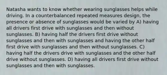 Natasha wants to know whether wearing sunglasses helps while driving. In a counterbalanced repeated measures design, the presence or absence of sunglasses would be varied by A) having all drivers first drive with sunglasses and then without sunglasses. B) having half the drivers first drive without sunglasses and then with sunglasses and having the other half first drive with sunglasses and then without sunglasses. C) having half the drivers drive with sunglasses and the other half drive without sunglasses. D) having all drivers first drive without sunglasses and then with sunglasses.