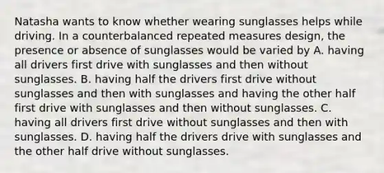 Natasha wants to know whether wearing sunglasses helps while driving. In a counterbalanced repeated measures design, the presence or absence of sunglasses would be varied by A. having all drivers first drive with sunglasses and then without sunglasses. B. having half the drivers first drive without sunglasses and then with sunglasses and having the other half first drive with sunglasses and then without sunglasses. C. having all drivers first drive without sunglasses and then with sunglasses. D. having half the drivers drive with sunglasses and the other half drive without sunglasses.