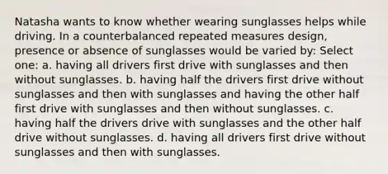 Natasha wants to know whether wearing sunglasses helps while driving. In a counterbalanced repeated measures design, presence or absence of sunglasses would be varied by: Select one: a. having all drivers first drive with sunglasses and then without sunglasses. b. having half the drivers first drive without sunglasses and then with sunglasses and having the other half first drive with sunglasses and then without sunglasses. c. having half the drivers drive with sunglasses and the other half drive without sunglasses. d. having all drivers first drive without sunglasses and then with sunglasses.