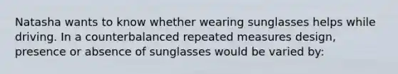 Natasha wants to know whether wearing sunglasses helps while driving. In a counterbalanced repeated measures design, presence or absence of sunglasses would be varied by: