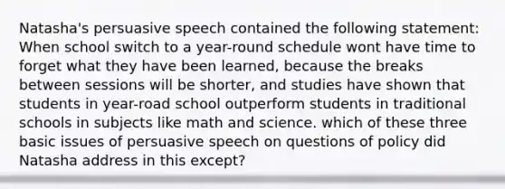 Natasha's persuasive speech contained the following statement: When school switch to a year-round schedule wont have time to forget what they have been learned, because the breaks between sessions will be shorter, and studies have shown that students in year-road school outperform students in traditional schools in subjects like math and science. which of these three basic issues of persuasive speech on questions of policy did Natasha address in this except?