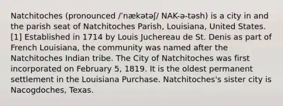 Natchitoches (pronounced /ˈnækətəʃ/ NAK-ə-təsh) is a city in and the parish seat of Natchitoches Parish, Louisiana, United States.[1] Established in 1714 by Louis Juchereau de St. Denis as part of French Louisiana, the community was named after the Natchitoches Indian tribe. The City of Natchitoches was first incorporated on February 5, 1819. It is the oldest permanent settlement in the Louisiana Purchase. Natchitoches's sister city is Nacogdoches, Texas.