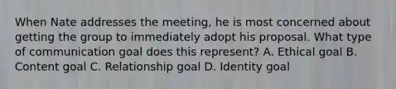 When Nate addresses the meeting, he is most concerned about getting the group to immediately adopt his proposal. What type of communication goal does this represent? A. Ethical goal B. Content goal C. Relationship goal D. Identity goal