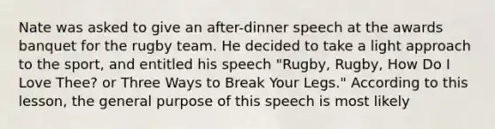 Nate was asked to give an after-dinner speech at the awards banquet for the rugby team. He decided to take a light approach to the sport, and entitled his speech "Rugby, Rugby, How Do I Love Thee? or Three Ways to Break Your Legs." According to this lesson, the general purpose of this speech is most likely