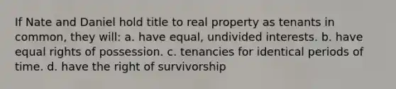 If Nate and Daniel hold title to real property as tenants in common, they will: a. have equal, undivided interests. b. have equal rights of possession. c. tenancies for identical periods of time. d. have the right of survivorship