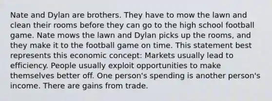 Nate and Dylan are brothers. They have to mow the lawn and clean their rooms before they can go to the high school football game. Nate mows the lawn and Dylan picks up the rooms, and they make it to the football game on time. This statement best represents this economic concept: Markets usually lead to efficiency. People usually exploit opportunities to make themselves better off. One person's spending is another person's income. There are gains from trade.