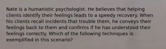 Nate is a humanistic psychologist. He believes that helping clients identify their feelings leads to a speedy recovery. When his clients recall incidents that trouble them, he conveys their feelings back to them and confirms if he has understood their feelings correctly. Which of the following techniques is exemplified in this scenario?