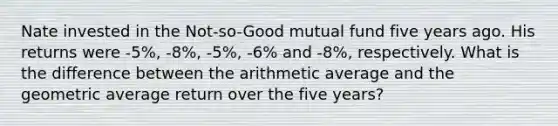 Nate invested in the Not-so-Good mutual fund five years ago. His returns were -5%, -8%, -5%, -6% and -8%, respectively. What is the difference between the arithmetic average and the geometric average return over the five years?