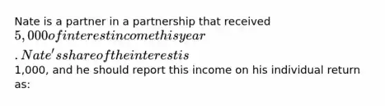 Nate is a partner in a partnership that received 5,000 of interest income this year. Nate's share of the interest is1,000, and he should report this income on his individual return as: