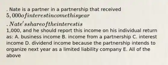 . Nate is a partner in a partnership that received 5,000 of interest income this year. Nate's share of the interest is1,000, and he should report this income on his individual return as: A. business income B. income from a partnership C. interest income D. dividend income because the partnership intends to organize next year as a limited liability company E. All of the above