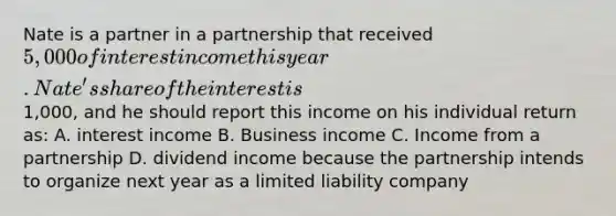 Nate is a partner in a partnership that received 5,000 of interest income this year. Nate's share of the interest is1,000, and he should report this income on his individual return as: A. interest income B. Business income C. Income from a partnership D. dividend income because the partnership intends to organize next year as a limited liability company