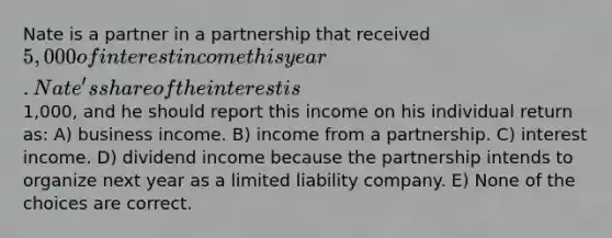 Nate is a partner in a partnership that received 5,000 of interest income this year. Nate's share of the interest is1,000, and he should report this income on his individual return as: A) business income. B) income from a partnership. C) interest income. D) dividend income because the partnership intends to organize next year as a limited liability company. E) None of the choices are correct.