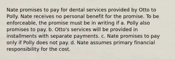 Nate promises to pay for dental services provided by Otto to Polly. Nate receives no personal benefit for the promise. To be enforceable, the promise must be in writing if a. ​Polly also promises to pay. b. ​Otto's services will be provided in installments with separate payments. c. ​Nate promises to pay only if Polly does not pay. d. ​Nate assumes primary financial responsibility for the cost.