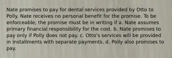 Nate promises to pay for dental services provided by Otto to Polly. Nate receives no personal benefit for the promise. To be enforceable, the promise must be in writing if a. ​Nate assumes primary financial responsibility for the cost. b. ​Nate promises to pay only if Polly does not pay. c. ​Otto's services will be provided in installments with separate payments. d. ​Polly also promises to pay.