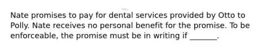 Nate promises to pay for dental services provided by Otto to Polly. Nate receives no personal benefit for the promise. To be enforceable, the promise must be in writing if _______.