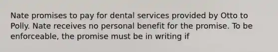 Nate promises to pay for dental services provided by Otto to Polly. Nate receives no personal benefit for the promise. To be enforceable, the promise must be in writing if