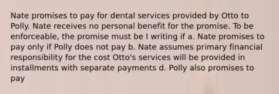 Nate promises to pay for dental services provided by Otto to Polly. Nate receives no personal benefit for the promise. To be enforceable, the promise must be I writing if a. Nate promises to pay only if Polly does not pay b. Nate assumes primary financial responsibility for the cost Otto's services will be provided in installments with separate payments d. Polly also promises to pay