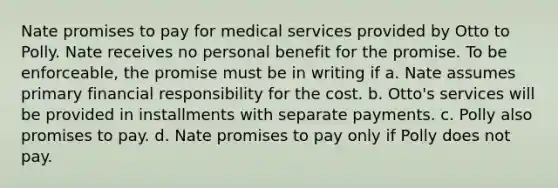 Nate promises to pay for medical services provided by Otto to Polly. Nate receives no personal benefit for the promise. To be enforceable, the promise must be in writing if a. Nate assumes primary financial responsibility for the cost. b. Otto's services will be provided in installments with separate payments. c. Polly also promises to pay. d. Nate promises to pay only if Polly does not pay.