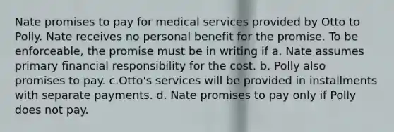 Nate promises to pay for medical services provided by Otto to Polly. Nate receives no personal benefit for the promise. To be enforceable, the promise must be in writing if a. Nate assumes primary financial responsibility for the cost. b. Polly also promises to pay. c.Otto's services will be provided in installments with separate payments. d. Nate promises to pay only if Polly does not pay.