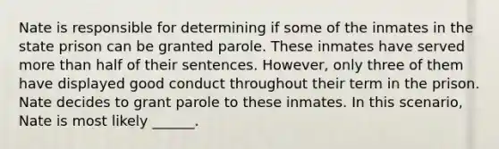 Nate is responsible for determining if some of the inmates in the state prison can be granted parole. These inmates have served <a href='https://www.questionai.com/knowledge/keWHlEPx42-more-than' class='anchor-knowledge'>more than</a> half of their sentences. However, only three of them have displayed good conduct throughout their term in the prison. Nate decides to grant parole to these inmates. In this scenario, Nate is most likely ______.