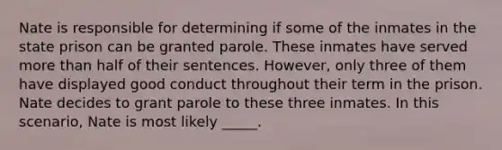 Nate is responsible for determining if some of the inmates in the state prison can be granted parole. These inmates have served more than half of their sentences. However, only three of them have displayed good conduct throughout their term in the prison. Nate decides to grant parole to these three inmates. In this scenario, Nate is most likely _____.