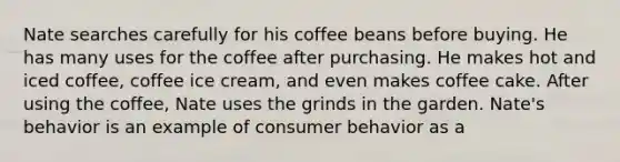 Nate searches carefully for his coffee beans before buying. He has many uses for the coffee after purchasing. He makes hot and iced coffee, coffee ice cream, and even makes coffee cake. After using the coffee, Nate uses the grinds in the garden. Nate's behavior is an example of consumer behavior as a