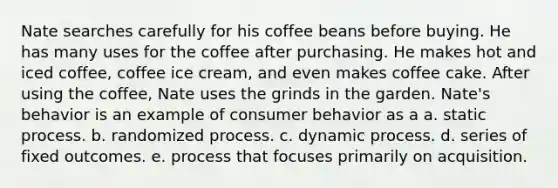 Nate searches carefully for his coffee beans before buying. He has many uses for the coffee after purchasing. He makes hot and iced coffee, coffee ice cream, and even makes coffee cake. After using the coffee, Nate uses the grinds in the garden. Nate's behavior is an example of consumer behavior as a a. static process. b. randomized process. c. dynamic process. d. series of fixed outcomes. e. process that focuses primarily on acquisition.