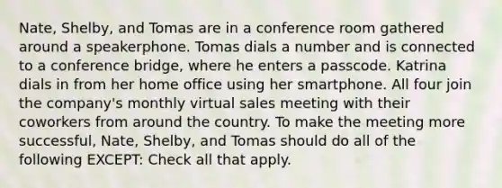 Nate, Shelby, and Tomas are in a conference room gathered around a speakerphone. Tomas dials a number and is connected to a conference bridge, where he enters a passcode. Katrina dials in from her home office using her smartphone. All four join the company's monthly virtual sales meeting with their coworkers from around the country. To make the meeting more successful, Nate, Shelby, and Tomas should do all of the following EXCEPT: Check all that apply.