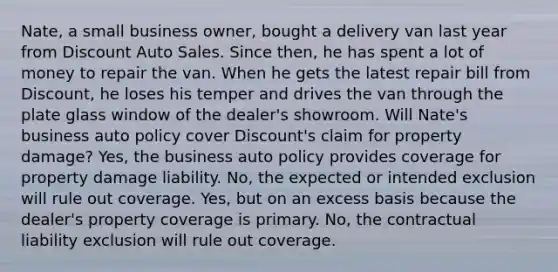 Nate, a small business owner, bought a delivery van last year from Discount Auto Sales. Since then, he has spent a lot of money to repair the van. When he gets the latest repair bill from Discount, he loses his temper and drives the van through the plate glass window of the dealer's showroom. Will Nate's business auto policy cover Discount's claim for property damage? Yes, the business auto policy provides coverage for property damage liability. No, the expected or intended exclusion will rule out coverage. Yes, but on an excess basis because the dealer's property coverage is primary. No, the contractual liability exclusion will rule out coverage.