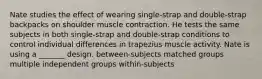 Nate studies the effect of wearing single-strap and double-strap backpacks on shoulder muscle contraction. He tests the same subjects in both single-strap and double-strap conditions to control individual differences in trapezius muscle activity. Nate is using a _______ design. between-subjects matched groups multiple independent groups within-subjects