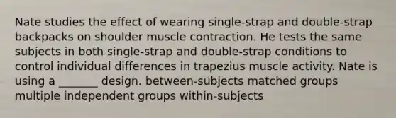 Nate studies the effect of wearing single-strap and double-strap backpacks on shoulder muscle contraction. He tests the same subjects in both single-strap and double-strap conditions to control individual differences in trapezius muscle activity. Nate is using a _______ design. between-subjects matched groups multiple independent groups within-subjects