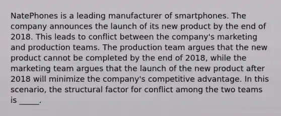 NatePhones is a leading manufacturer of smartphones. The company announces the launch of its new product by the end of 2018. This leads to conflict between the company's marketing and production teams. The production team argues that the new product cannot be completed by the end of 2018, while the marketing team argues that the launch of the new product after 2018 will minimize the company's competitive advantage. In this scenario, the structural factor for conflict among the two teams is _____.